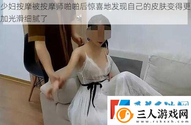 少妇按摩被按摩师啪啪后惊喜地发现自己的皮肤变得更加光滑细腻了