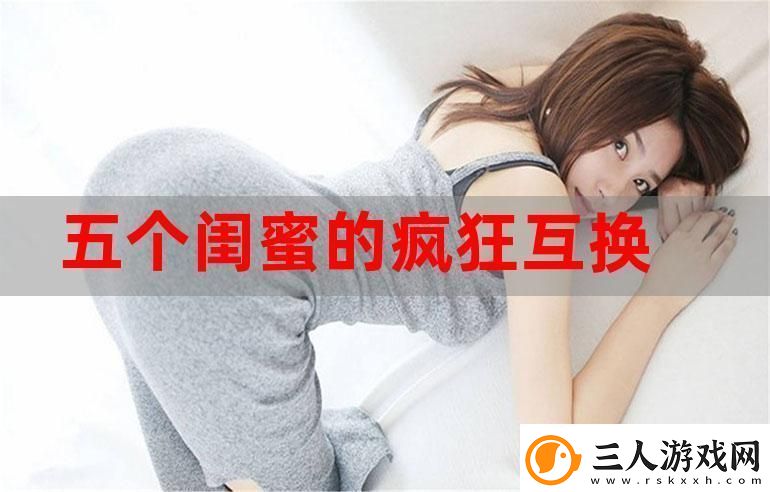 探索友情的深度—五个闺蜜疯狂互换杂乱合集
