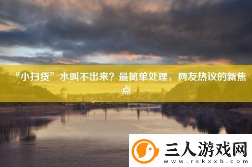 “小扫货”水叫不出来最简单处理网友热议的新焦点