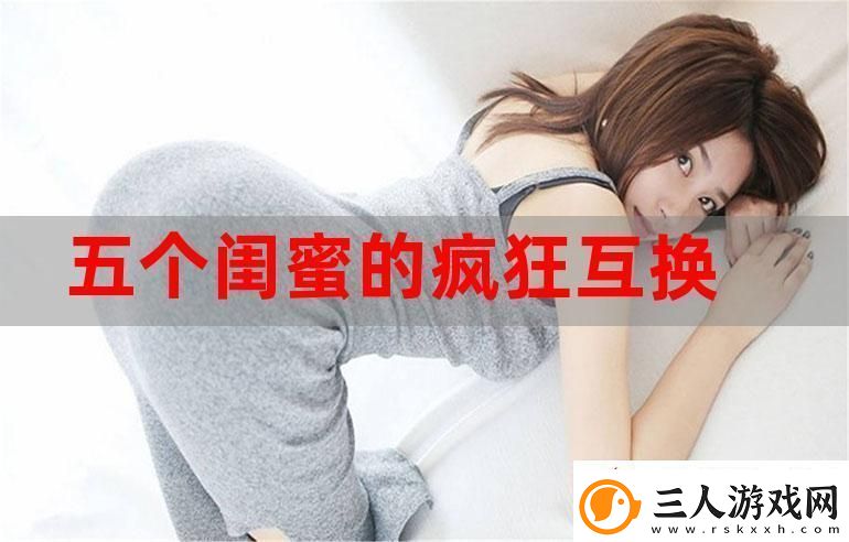 五个闺蜜的疯狂互换杂乱合集