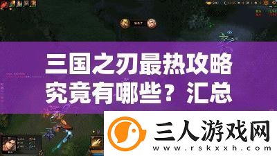 三国之刃最热攻略究竟有哪些汇总帖详细揭秘你不可错过的秘密武器